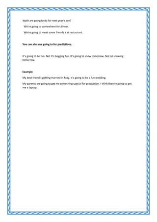 Wath are going to do for next year’s eve?
We’re going to somewhere for dinner.
We’re going to meet some friends a at restaurant.

You can also use going to for predictions.

It’s going to be fun. Not it’s begging fun. It’s going to snow tomorrow. Not ist snowing
tomorrow.

Example
My best friend’s getting married in May. It’s going to be a fun wedding.
My parents are going to get me something special for graduation. I think they’re going to get
me a laptop.

 