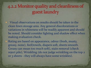 

Visual observations on results should be taken in the
clean linen storage area. Any general discolorations or
variations in whiteness will be readily apparent and should
be noted. Should consider lighting and shadow effect when
making evaluation check.
 Rating are based on appearance, odour (fresh, musty,
greasy, none), feel(towels, diapers soft, sheets smooth.
Greasy can mean too much soft), stain removal (check
reject pile), Wrinkling (do not judge wrinkling on the top 2
or 3 sheets - they will always have some wrinkles).

 