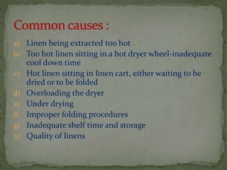 a) Linen being extracted too hot

b) Too hot linen sitting in a hot dryer wheel-inadequate
c)
d)
e)
f)
g)
h)

cool down time
Hot linen sitting in linen cart, either waiting to be
dried or to be folded
Overloading the dryer
Under drying
Improper folding procedures
Inadequate shelf time and storage
Quality of linens

 