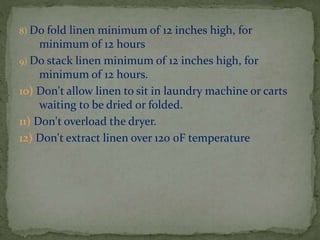 8) Do fold

linen minimum of 12 inches high, for
minimum of 12 hours
9) Do stack linen minimum of 12 inches high, for
minimum of 12 hours.
10) Don't allow linen to sit in laundry machine or carts
waiting to be dried or folded.
11) Don't overload the dryer.
12) Don't extract linen over 120 0F temperature

 