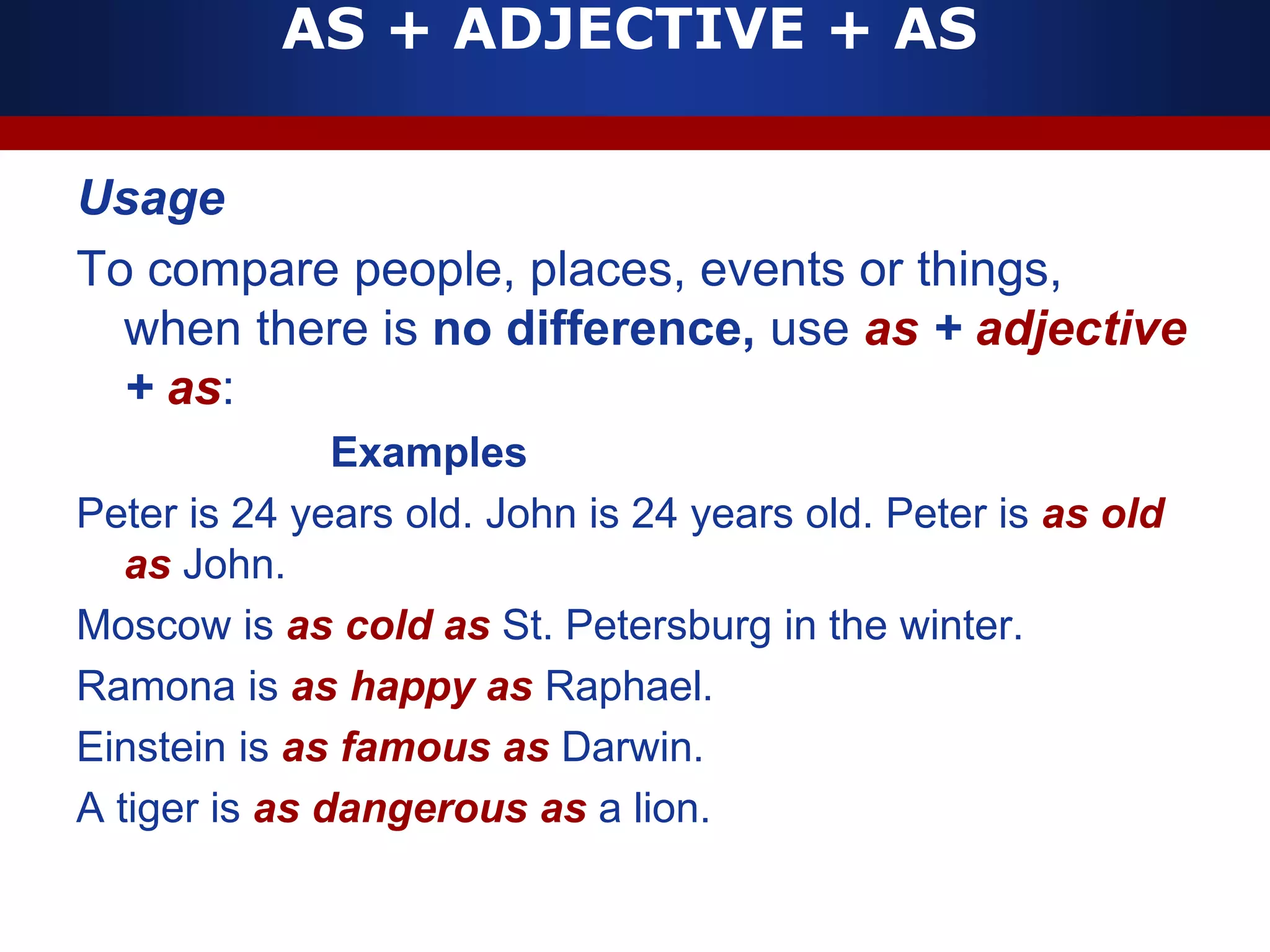 AS + ADJECTIVE + AS
Usage
To compare people, places, events or things,
when there is no difference, use as + adjective
+ as:
Examples
Peter is 24 years old. John is 24 years old. Peter is as old
as John.
Moscow is as cold as St. Petersburg in the winter.
Ramona is as happy as Raphael.
Einstein is as famous as Darwin.
A tiger is as dangerous as a lion.
 