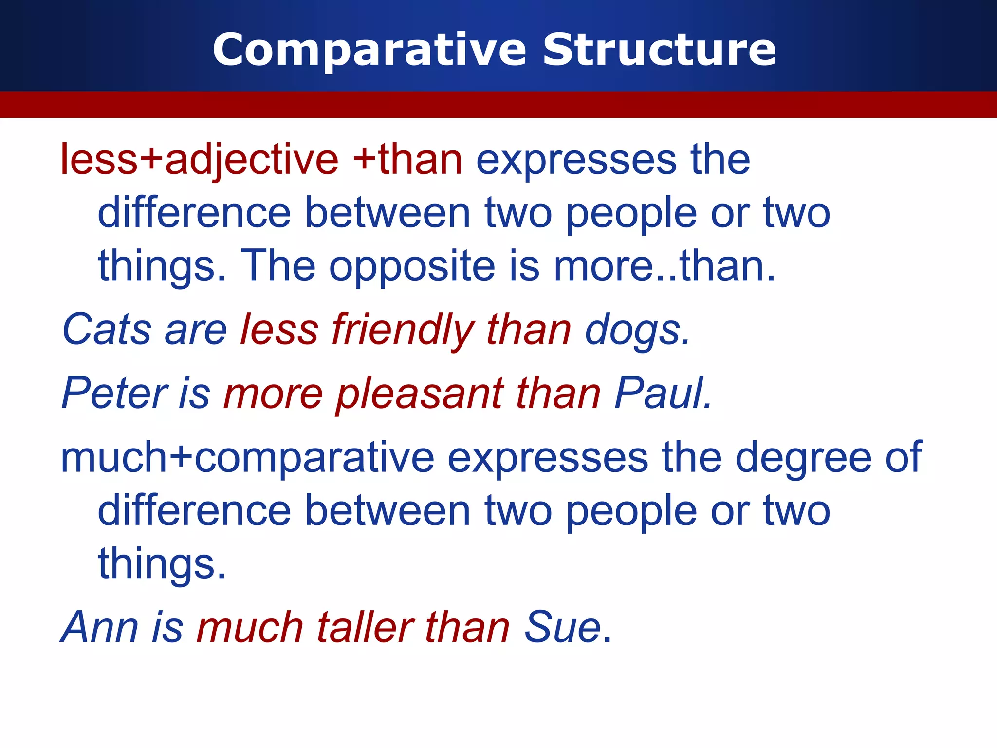 Comparative Structure
less+adjective +than expresses the
difference between two people or two
things. The opposite is more..than.
Cats are less friendly than dogs.
Peter is more pleasant than Paul.
much+comparative expresses the degree of
difference between two people or two
things.
Ann is much taller than Sue.
 