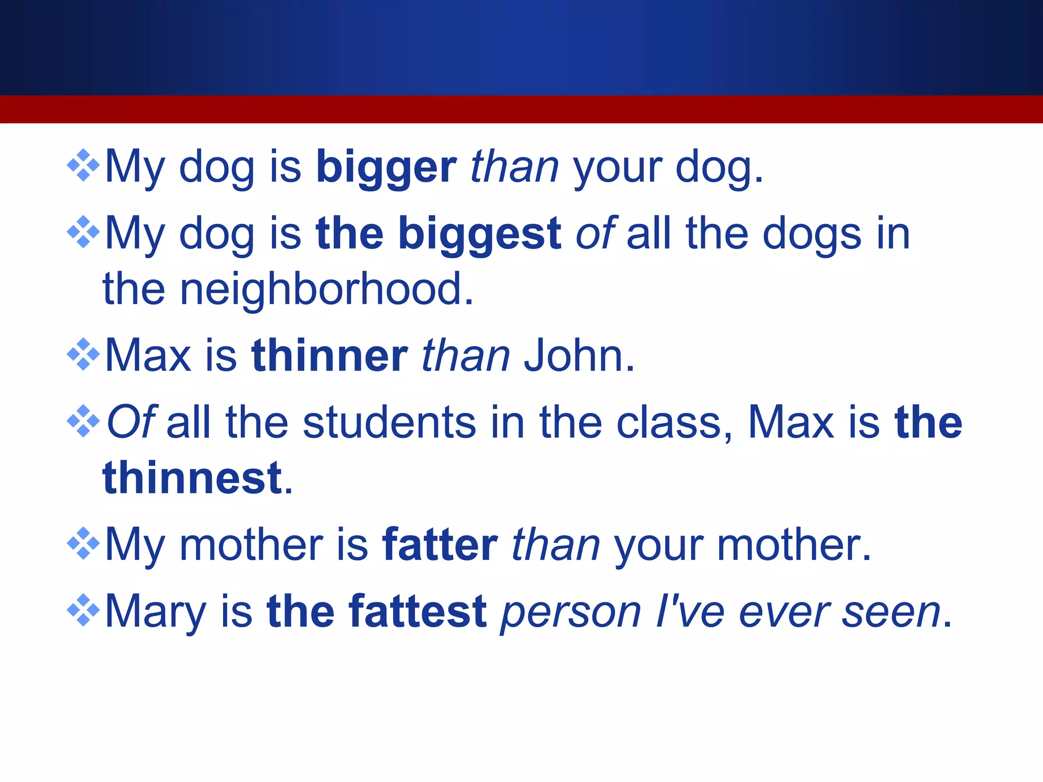 My dog is bigger than your dog.
My dog is the biggest of all the dogs in
the neighborhood.
Max is thinner than John.
Of all the students in the class, Max is the
thinnest.
My mother is fatter than your mother.
Mary is the fattest person I've ever seen.
 