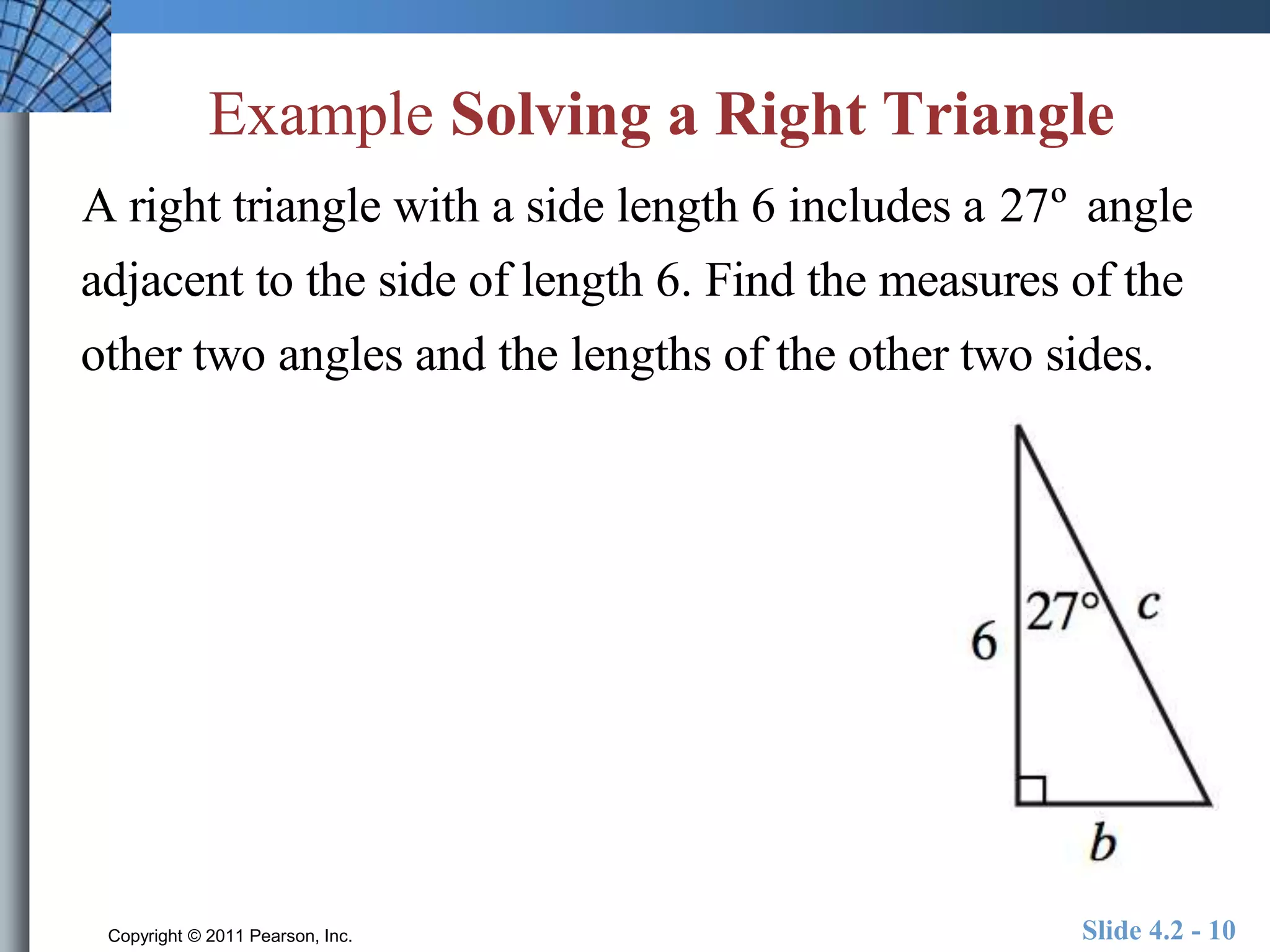 Example Solving a Right Triangle 
A right triangle with a side length 6 includes a 27º angle 
adjacent to the side of length 6. Find the measures of the 
other two angles and the lengths of the other two sides. 
Copyright © 2011 Pearson, Inc. Slide 4.2 - 10 
 