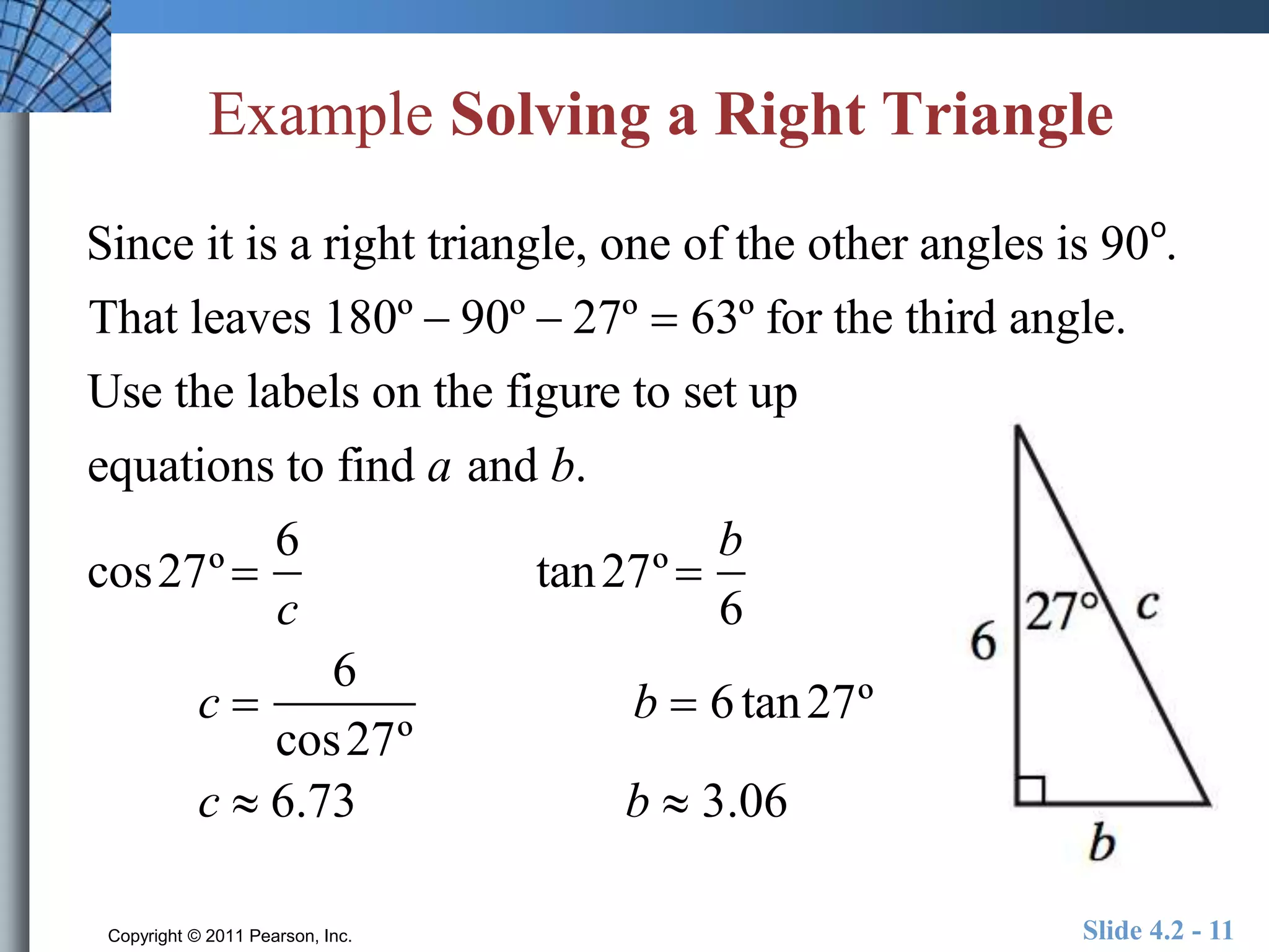 Example Solving a Right Triangle 
Since it is a right triangle, one of the other angles is 90o. 
That leaves 180º  90º  27º  63º for the third angle. 
Use the labels on the figure to set up 
equations to find a and b. 
cos27º  
6 
c 
tan27º  
b 
6 
c  
6 
cos27º 
b  6 tan27º 
c  6.73 b  3.06 
Copyright © 2011 Pearson, Inc. Slide 4.2 - 11 
 