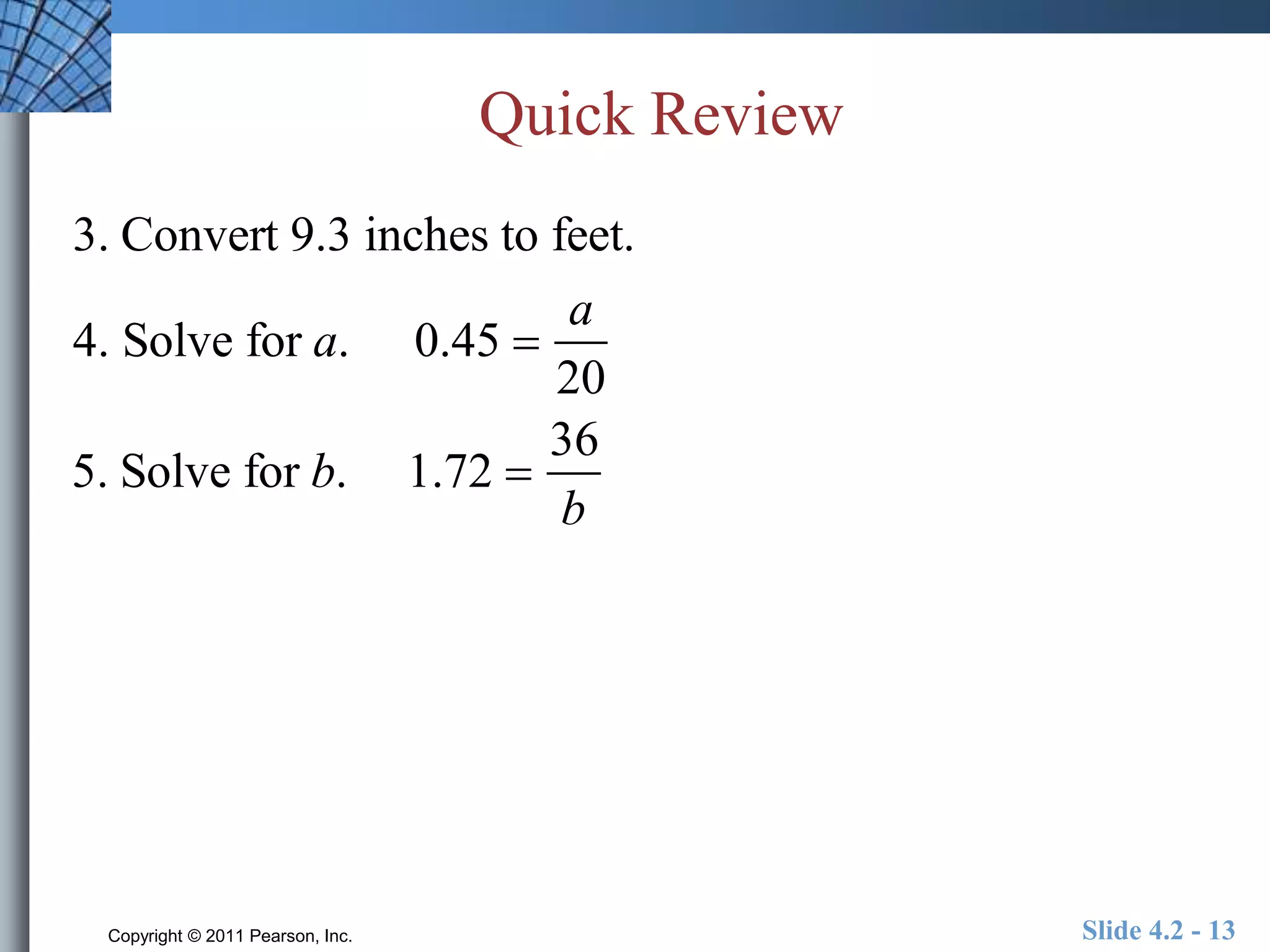 Quick Review 
3. Convert 9.3 inches to feet. 
4. Solve for a. 0.45  
a 
20 
5. Solve for b. 1.72  
36 
b 
Copyright © 2011 Pearson, Inc. Slide 4.2 - 13 
 