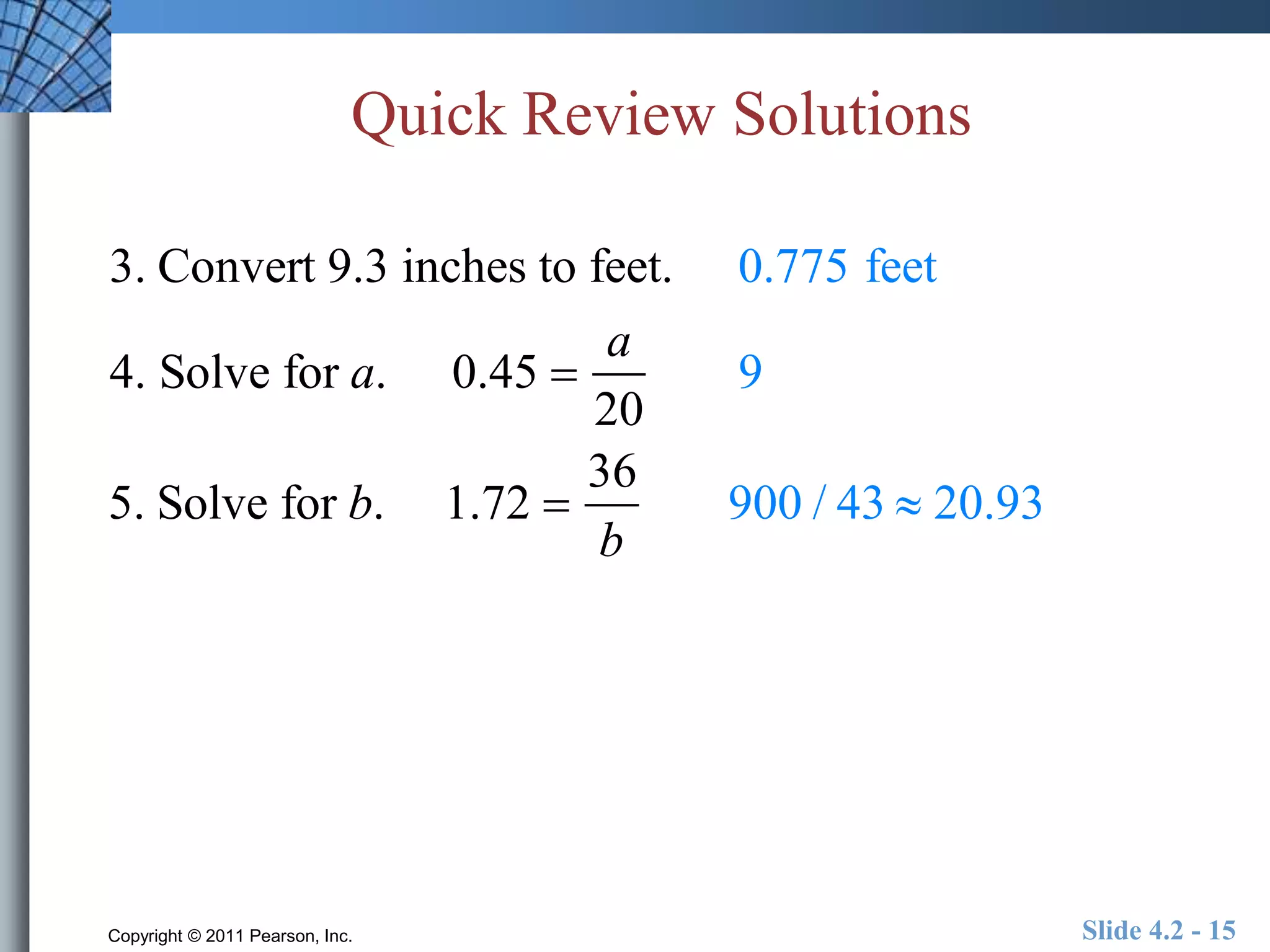 Quick Review Solutions 
3. Convert 9.3 inches to feet. 0.775 feet 
4. Solve for a. 0.45  
a 
20 
9 
5. Solve for b. 1.72  
36 
b 
900 / 43  20.93 
Copyright © 2011 Pearson, Inc. Slide 4.2 - 15 
