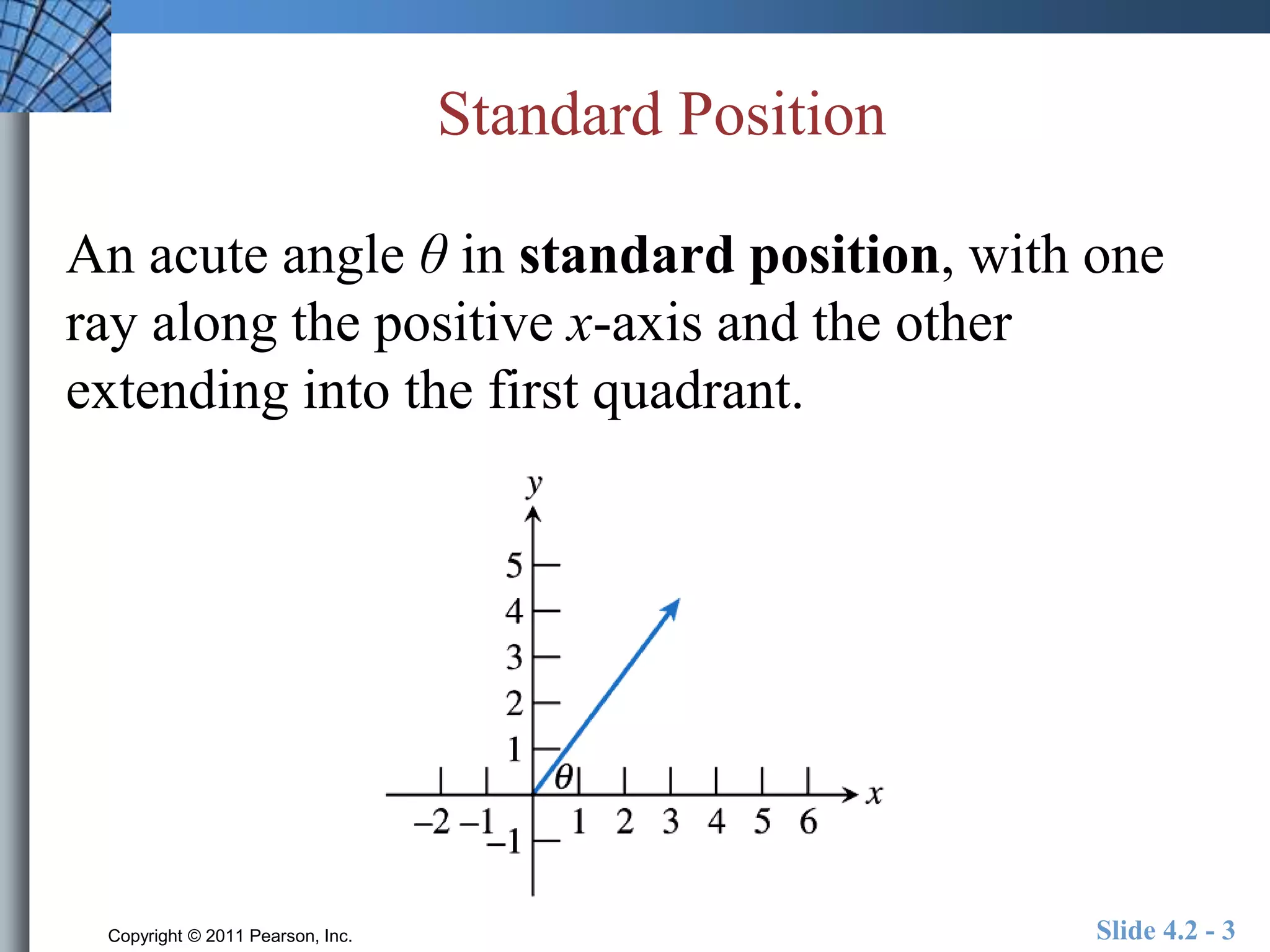 Standard Position 
An acute angle θ in standard position, with one 
ray along the positive x-axis and the other 
extending into the first quadrant. 
Copyright © 2011 Pearson, Inc. Slide 4.2 - 3 
 