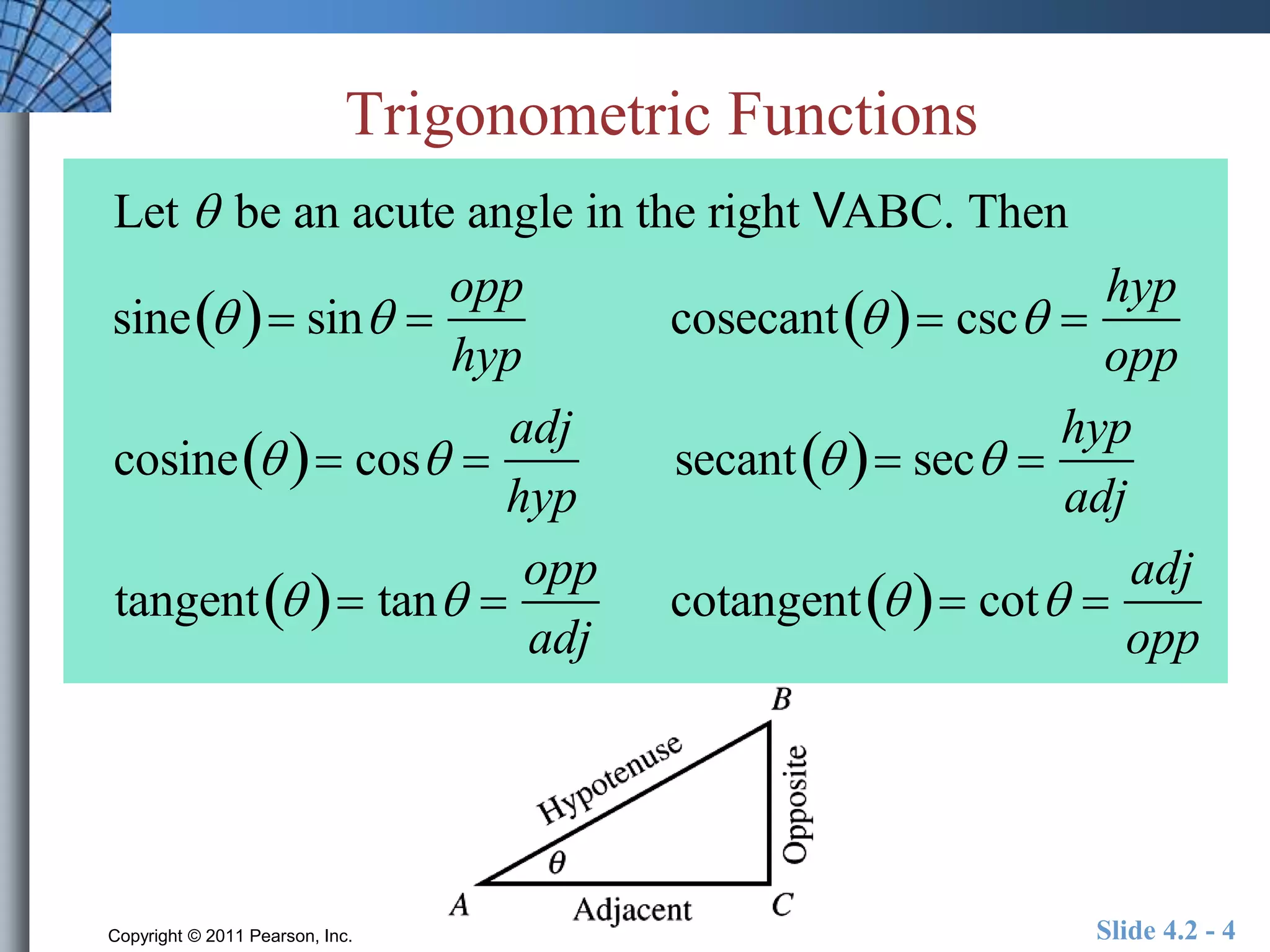 Trigonometric Functions 
Let  be an acute angle in the right VABC. Then 
sine  sin  
opp 
hyp 
cosecant  csc  
hyp 
opp 
cosine  cos  
adj 
hyp 
secant  sec  
hyp 
adj 
tangent  tan  
opp 
adj 
cotangent  cot  
adj 
opp 
Copyright © 2011 Pearson, Inc. Slide 4.2 - 4 
 