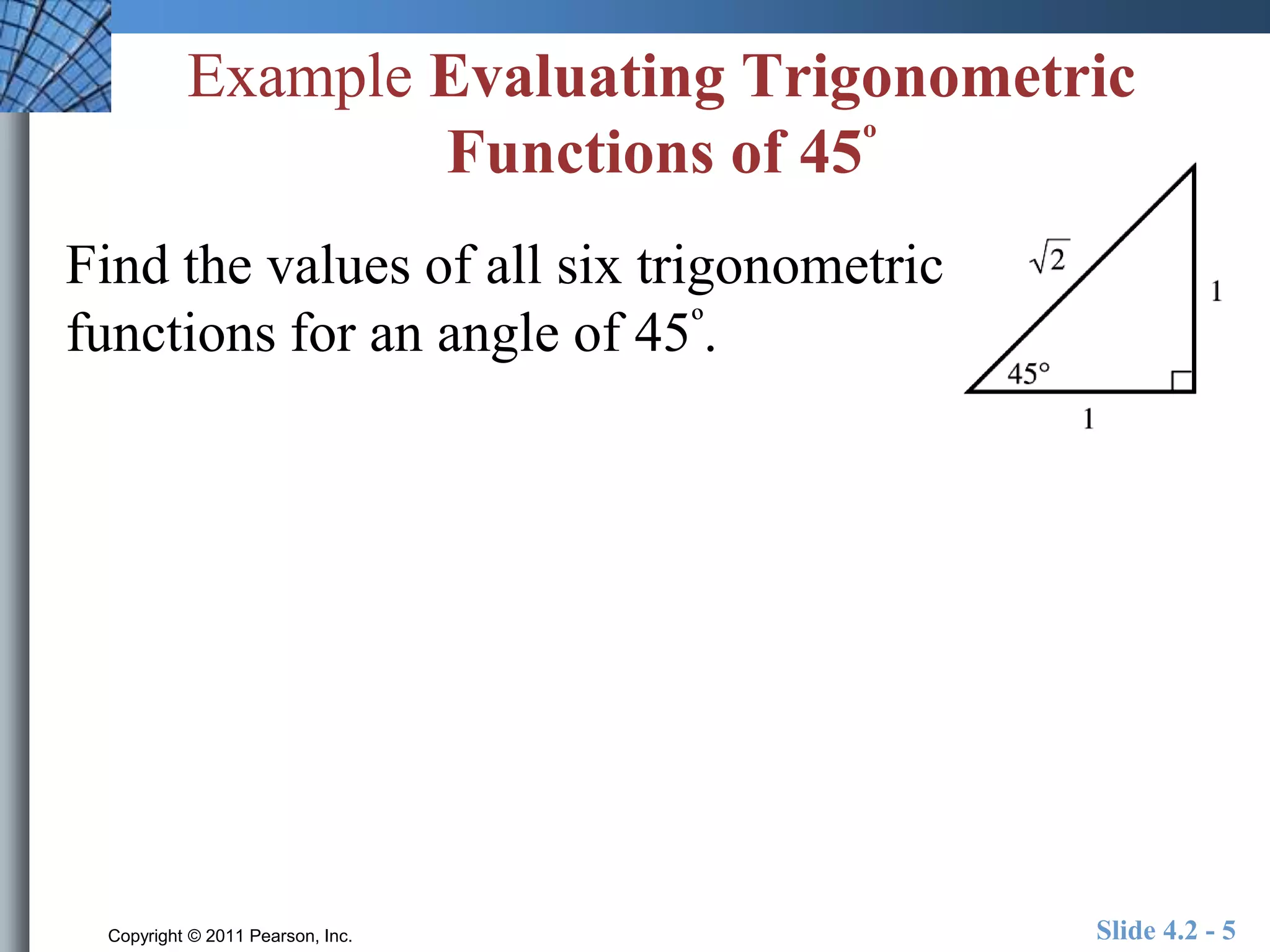 Example Evaluating Trigonometric 
Functions of 45º 
Find the values of all six trigonometric 
functions for an angle of 45º. 
Copyright © 2011 Pearson, Inc. Slide 4.2 - 5 
 