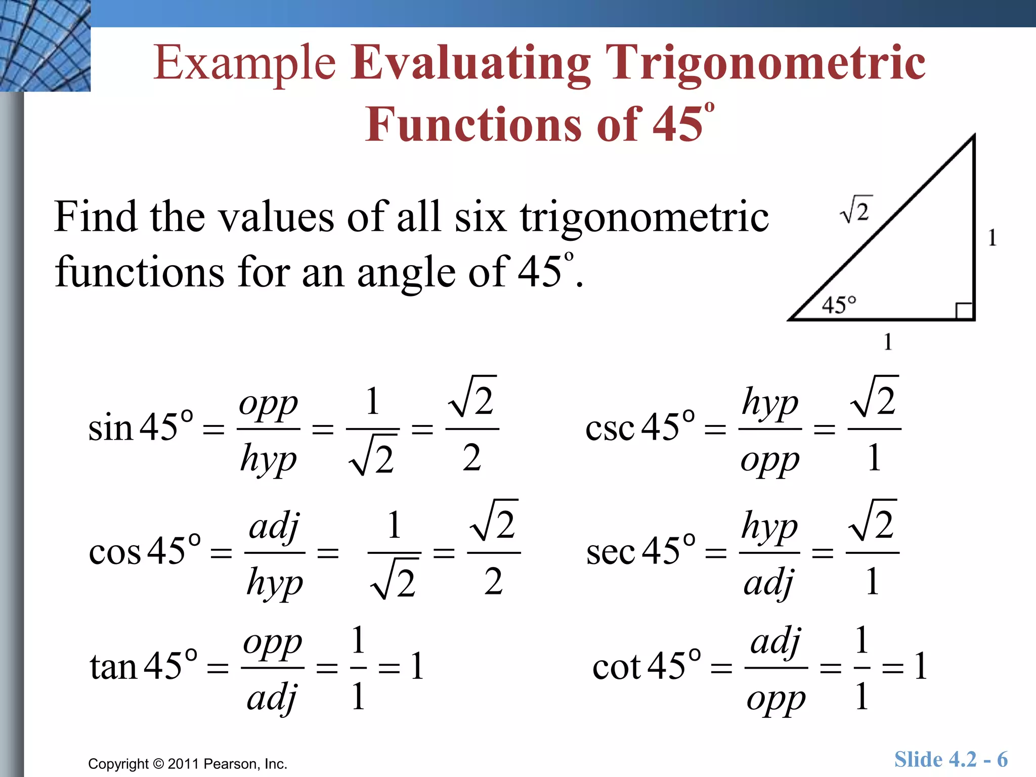 Example Evaluating Trigonometric 
Functions of 45º 
Find the values of all six trigonometric 
functions for an angle of 45º. 
sin 45o  
opp 
hyp 
 
1 
2 
 
2 
2 
csc 45o  
hyp 
opp 
 
2 
1 
cos 45o  
adj 
hyp 
 
1 
2 
 
2 
2 
sec 45o  
hyp 
adj 
 
2 
1 
tan 45o  
opp 
adj 
 
1 
1 
 1 cot 45o  
adj 
opp 
 
1 
1 
 1 
Copyright © 2011 Pearson, Inc. Slide 4.2 - 6 
 