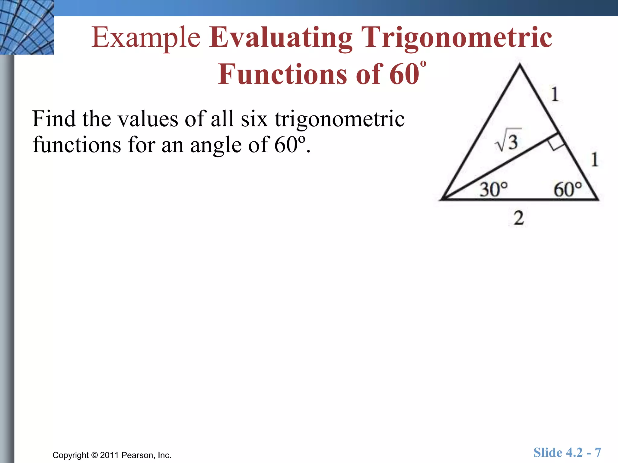 Example Evaluating Trigonometric 
Functions of 60º 
Find the values of all six trigonometric 
functions for an angle of 60º. 
Copyright © 2011 Pearson, Inc. Slide 4.2 - 7 
 
