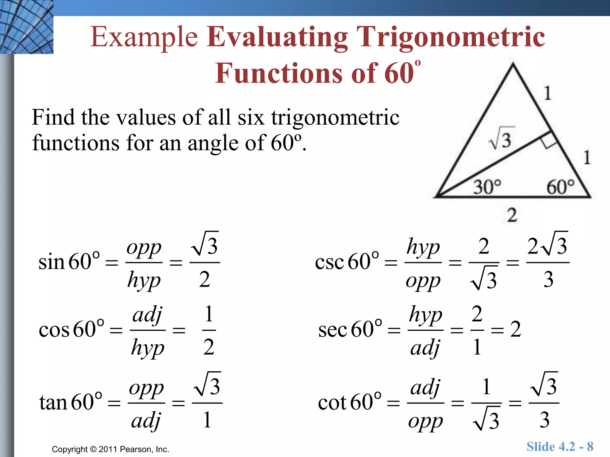 Example Evaluating Trigonometric 
Functions of 60º 
Find the values of all six trigonometric 
functions for an angle of 60º. 
sin60o  
opp 
hyp 
 
3 
2 
csc60o  
hyp 
opp 
 
2 
3 
 
2 3 
3 
cos60o  
adj 
hyp 
 
1 
2 
sec60o  
hyp 
adj 
 
2 
1 
 2 
tan60o  
opp 
adj 
 
3 
1 
cot 60o  
adj 
opp 
 
1 
3 
 
3 
3 
Copyright © 2011 Pearson, Inc. Slide 4.2 - 8 
 