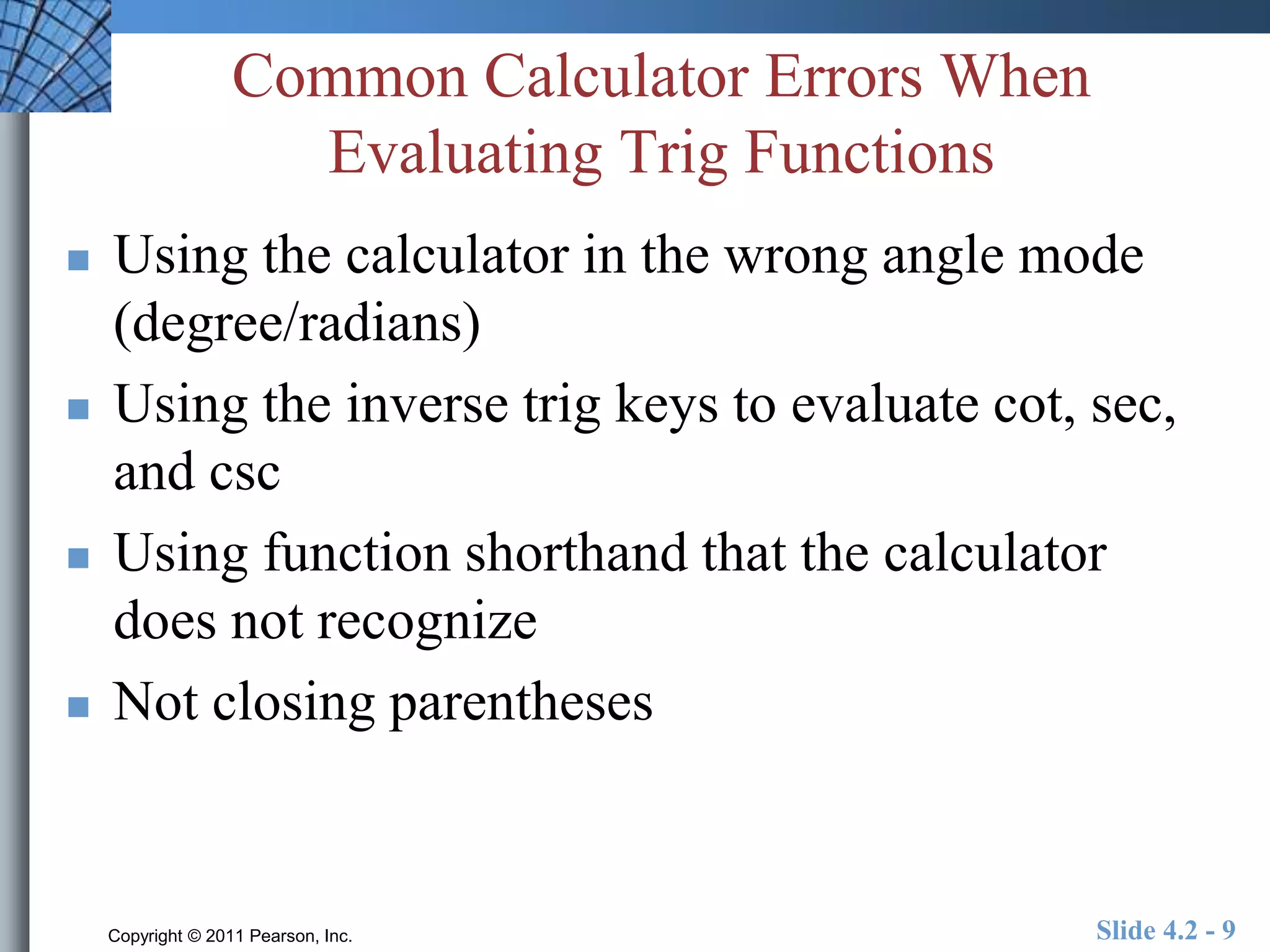 Common Calculator Errors When 
Evaluating Trig Functions 
 Using the calculator in the wrong angle mode 
(degree/radians) 
 Using the inverse trig keys to evaluate cot, sec, 
and csc 
 Using function shorthand that the calculator 
does not recognize 
 Not closing parentheses 
Copyright © 2011 Pearson, Inc. Slide 4.2 - 9 
 