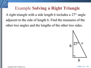 Example Solving a Right Triangle 
A right triangle with a side length 6 includes a 27º angle 
adjacent to the side of length 6. Find the measures of the 
other two angles and the lengths of the other two sides. 
Copyright © 2011 Pearson, Inc. Slide 4.2 - 10 
 