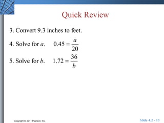 Quick Review 
3. Convert 9.3 inches to feet. 
4. Solve for a. 0.45  
a 
20 
5. Solve for b. 1.72  
36 
b 
Copyright © 2011 Pearson, Inc. Slide 4.2 - 13 
 