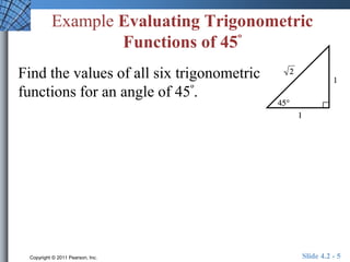 Example Evaluating Trigonometric 
Functions of 45º 
Find the values of all six trigonometric 
functions for an angle of 45º. 
Copyright © 2011 Pearson, Inc. Slide 4.2 - 5 
 
