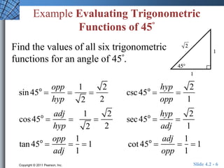 Example Evaluating Trigonometric 
Functions of 45º 
Find the values of all six trigonometric 
functions for an angle of 45º. 
sin 45o  
opp 
hyp 
 
1 
2 
 
2 
2 
csc 45o  
hyp 
opp 
 
2 
1 
cos 45o  
adj 
hyp 
 
1 
2 
 
2 
2 
sec 45o  
hyp 
adj 
 
2 
1 
tan 45o  
opp 
adj 
 
1 
1 
 1 cot 45o  
adj 
opp 
 
1 
1 
 1 
Copyright © 2011 Pearson, Inc. Slide 4.2 - 6 
 