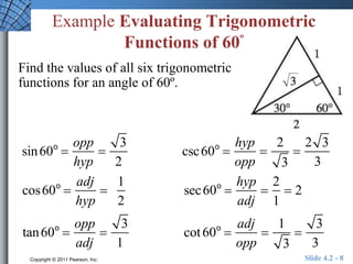 Example Evaluating Trigonometric 
Functions of 60º 
Find the values of all six trigonometric 
functions for an angle of 60º. 
sin60o  
opp 
hyp 
 
3 
2 
csc60o  
hyp 
opp 
 
2 
3 
 
2 3 
3 
cos60o  
adj 
hyp 
 
1 
2 
sec60o  
hyp 
adj 
 
2 
1 
 2 
tan60o  
opp 
adj 
 
3 
1 
cot 60o  
adj 
opp 
 
1 
3 
 
3 
3 
Copyright © 2011 Pearson, Inc. Slide 4.2 - 8 
 