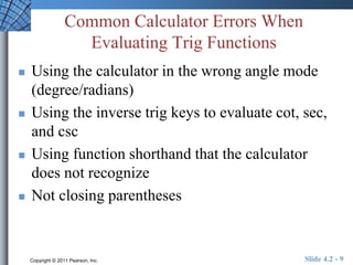 Common Calculator Errors When 
Evaluating Trig Functions 
 Using the calculator in the wrong angle mode 
(degree/radians) 
 Using the inverse trig keys to evaluate cot, sec, 
and csc 
 Using function shorthand that the calculator 
does not recognize 
 Not closing parentheses 
Copyright © 2011 Pearson, Inc. Slide 4.2 - 9 
 