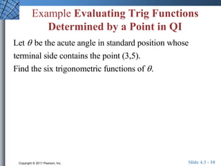 Example Evaluating Trig Functions 
Determined by a Point in QI 
Let  be the acute angle in standard position whose 
terminal side contains the point (3,5). 
Find the six trigonometric functions of  . 
Copyright © 2011 Pearson, Inc. Slide 4.3 - 10 
 