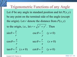 Trigonometric Functions of any Angle 
Let  be any angle in standard position and let P(x, y) 
be any point on the terminal side of the angle (except 
the origin). Let r denote the distance from P(x, y) 
to the origin, i.e., let r  x2  y2 . Then 
sin  
y 
r 
csc  
r 
y 
(y  0) 
cos  
x 
r 
sec  
r 
x 
(x  0) 
tan  
y 
x 
(x  0) cot  
x 
y 
(y  0) 
Copyright © 2011 Pearson, Inc. Slide 4.3 - 12 
 