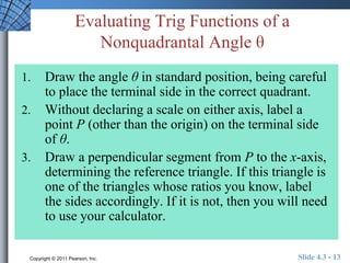 Evaluating Trig Functions of a 
Nonquadrantal Angle θ 
1. Draw the angle θ in standard position, being careful 
to place the terminal side in the correct quadrant. 
2. Without declaring a scale on either axis, label a 
point P (other than the origin) on the terminal side 
of θ. 
3. Draw a perpendicular segment from P to the x-axis, 
determining the reference triangle. If this triangle is 
one of the triangles whose ratios you know, label 
the sides accordingly. If it is not, then you will need 
to use your calculator. 
Copyright © 2011 Pearson, Inc. Slide 4.3 - 13 
 