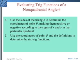 Evaluating Trig Functions of a 
Nonquadrantal Angle θ 
4. Use the sides of the triangle to determine the 
coordinates of point P, making them positive or 
negative according to the signs of x and y in that 
particular quadrant. 
5. Use the coordinates of point P and the definitions to 
determine the six trig functions. 
Copyright © 2011 Pearson, Inc. Slide 4.3 - 14 
 