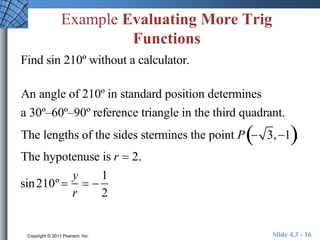 Example Evaluating More Trig 
Functions 
Find sin 210º without a calculator. 
An angle of 210º in standard position determines 
a 30º–60º–90º reference triangle in the third quadrant. 
The lengths of the sides stermines the point P 3,1. 
The hypotenuse is r  2. 
sin210º  
y 
r 
  
1 
2 
Copyright © 2011 Pearson, Inc. Slide 4.3 - 16 
 