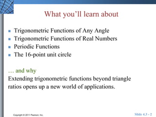 What you’ll learn about 
 Trigonometric Functions of Any Angle 
 Trigonometric Functions of Real Numbers 
 Periodic Functions 
 The 16-point unit circle 
… and why 
Extending trigonometric functions beyond triangle 
ratios opens up a new world of applications. 
Copyright © 2011 Pearson, Inc. Slide 4.3 - 2 
 