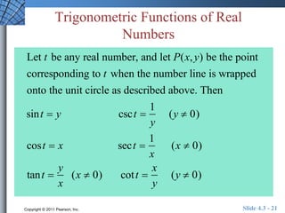 Trigonometric Functions of Real 
Numbers 
Let t be any real number, and let P(x, y) be the point 
corresponding to t when the number line is wrapped 
onto the unit circle as described above. Then 
sint  y csct  
1 
y 
(y  0) 
cost  x sect  
1 
x 
(x  0) 
tant  
y 
x 
(x  0) cot t  
x 
y 
(y  0) 
Copyright © 2011 Pearson, Inc. Slide 4.3 - 21 
 