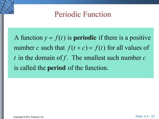 Periodic Function 
A function y  f (t ) is periodic if there is a positive 
number c such that f (t  c)  f (t ) for all values of 
t in the domain of f . The smallest such number c 
is called the period of the function. 
Copyright © 2011 Pearson, Inc. Slide 4.3 - 22 
 