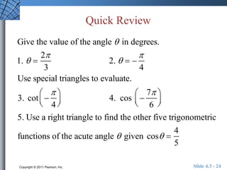 Quick Review 
Give the value of the angle  in degrees. 
1.   
2 
3 
2.    
 
4 
Use special triangles to evaluate. 
 
3. cot  
 
4 
  
 
 
 4. cos  
7 
6 
  
 
  
5. Use a right triangle to find the other five trigonometric 
functions of the acute angle  given cos  
4 
5 
Copyright © 2011 Pearson, Inc. Slide 4.3 - 24 
 