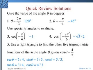 Quick Review Solutions 
Give the value of the angle  in degrees. 
1.   
2 
3 
120o 2.    
 
4 
 45o 
Use special triangles to evaluate. 
 
3. cot  
 
4 
  
 
  
 
1 4. cos  
7 
6 
  
 
  
 3 / 2 
5. Use a right triangle to find the other five trigonometric 
functions of the acute angle  given cos  
4 
5 
sec  5 / 4, sin  3 / 5, csc  5 / 3, 
tan  3 / 4, cot  4 / 3 
Copyright © 2011 Pearson, Inc. Slide 4.3 - 25 

