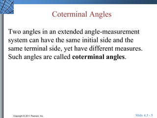 Coterminal Angles 
Two angles in an extended angle-measurement 
system can have the same initial side and the 
same terminal side, yet have different measures. 
Such angles are called coterminal angles. 
Copyright © 2011 Pearson, Inc. Slide 4.3 - 5 
 