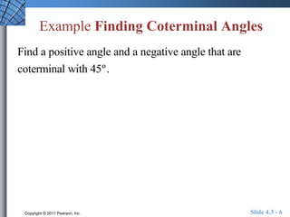 Example Finding Coterminal Angles 
Find a positive angle and a negative angle that are 
coterminal with 45º . 
Copyright © 2011 Pearson, Inc. Slide 4.3 - 6 
 