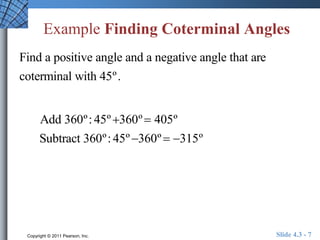 Example Finding Coterminal Angles 
Find a positive angle and a negative angle that are 
coterminal with 45º . 
Add 360º : 45º 360º  405º 
Subtract 360º : 45º 360º  315º 
Copyright © 2011 Pearson, Inc. Slide 4.3 - 7 
 