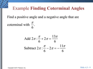 Example Finding Coterminal Angles 
Find a positive angle and a negative angle that are 
coterminal with 
 
6 
. 
Add 2 : 
 
6 
 2  
13 
6 
Subtract 2 : 
 
6 
 2   
11 
6 
Copyright © 2011 Pearson, Inc. Slide 4.3 - 9 
 