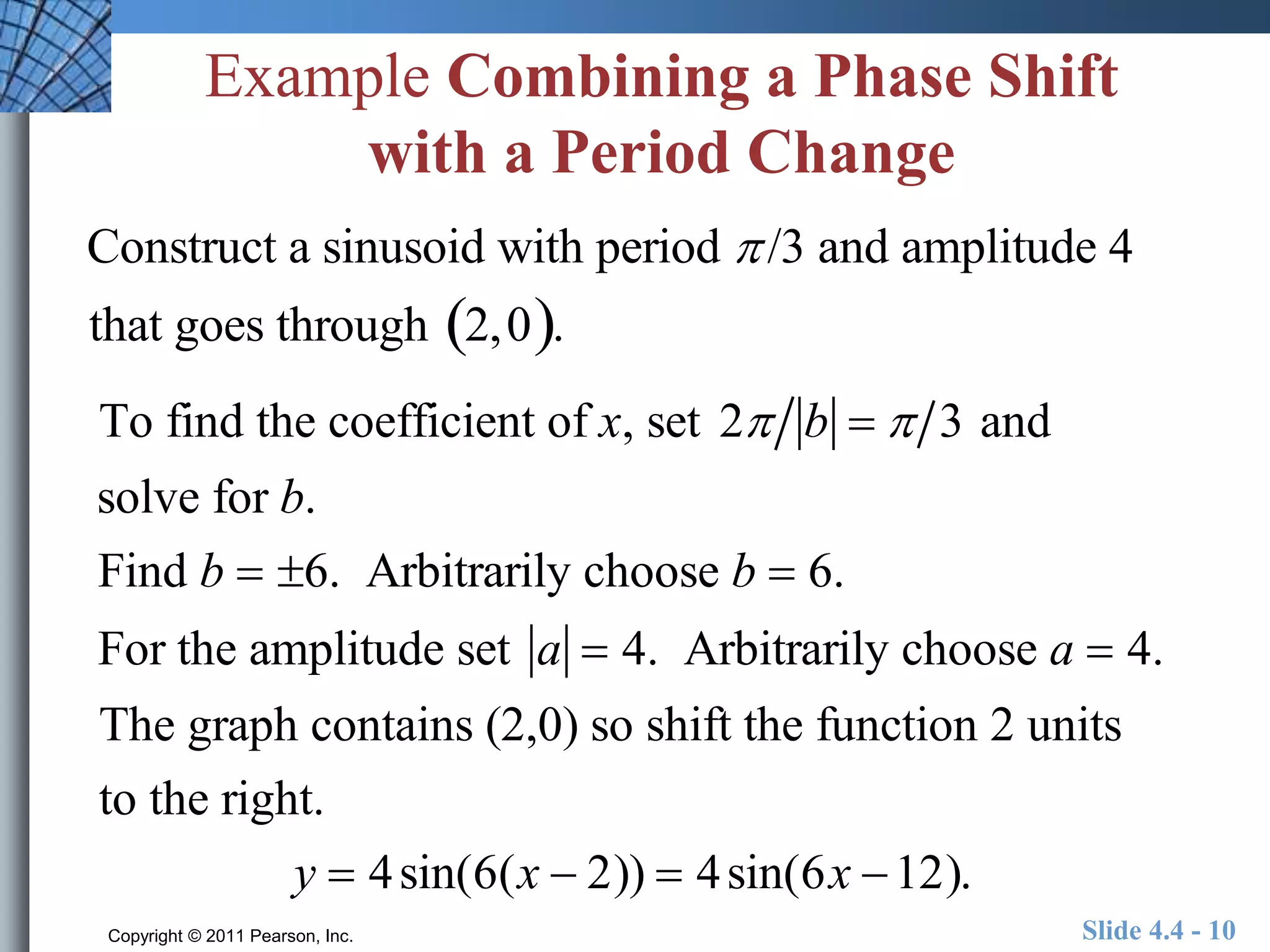 Example Combining a Phase Shift 
with a Period Change 
Construct a sinusoid with period  /3 and amplitude 4 
that goes through 2,0. 
To find the coefficient of x, set 2 b   3 and 
solve for b. 
Find b  6. Arbitrarily choose b  6. 
For the amplitude set a  4. Arbitrarily choose a  4. 
The graph contains (2,0) so shift the function 2 units 
to the right. 
y  4sin(6(x  2))  4sin(6x 12). 
Copyright © 2011 Pearson, Inc. Slide 4.4 - 10 
 