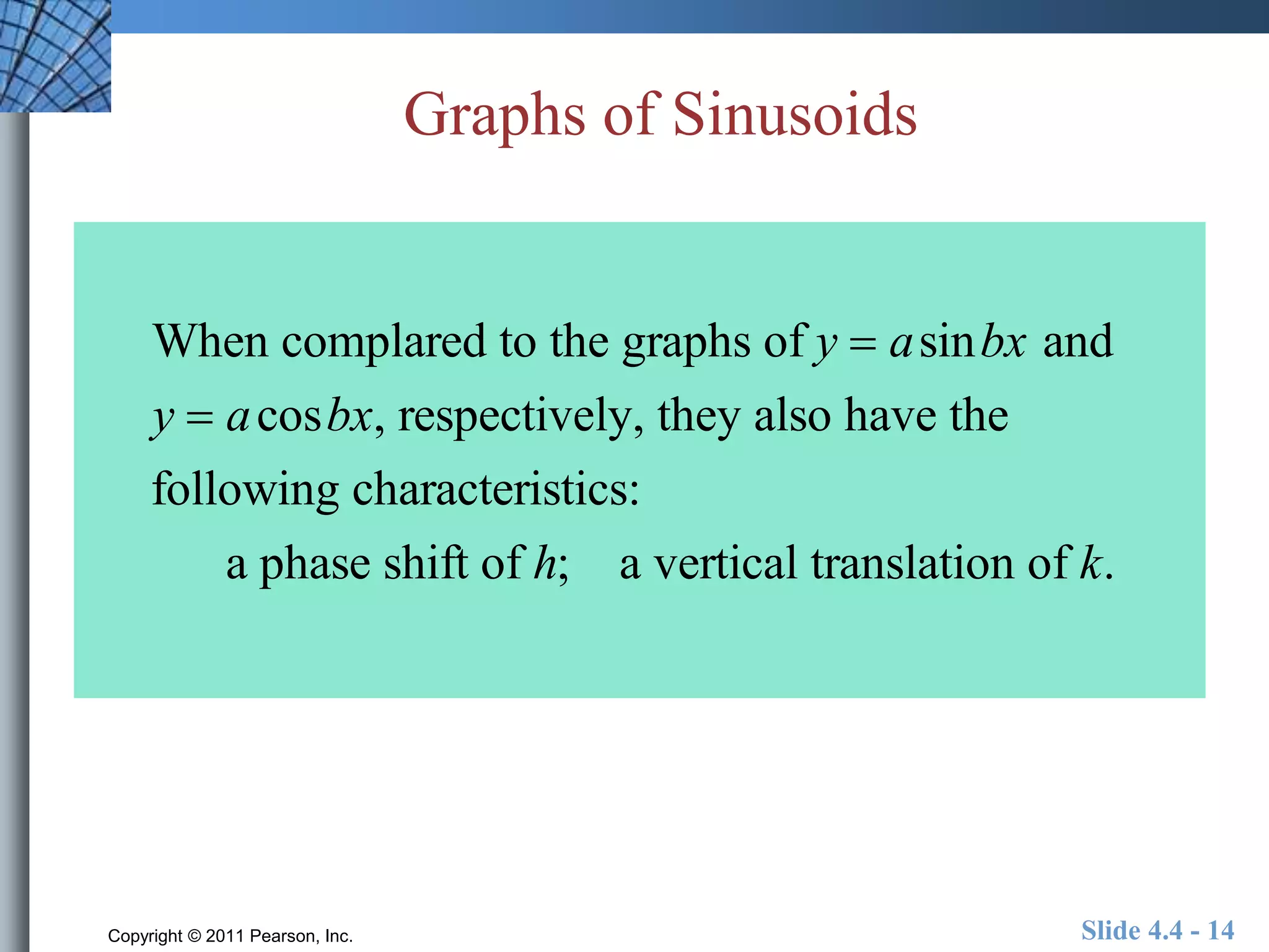 Graphs of Sinusoids 
When complared to the graphs of y  asinbx and 
y  acosbx, respectively, they also have the 
following characteristics: 
a phase shift of h; a vertical translation of k. 
Copyright © 2011 Pearson, Inc. Slide 4.4 - 14 
 
