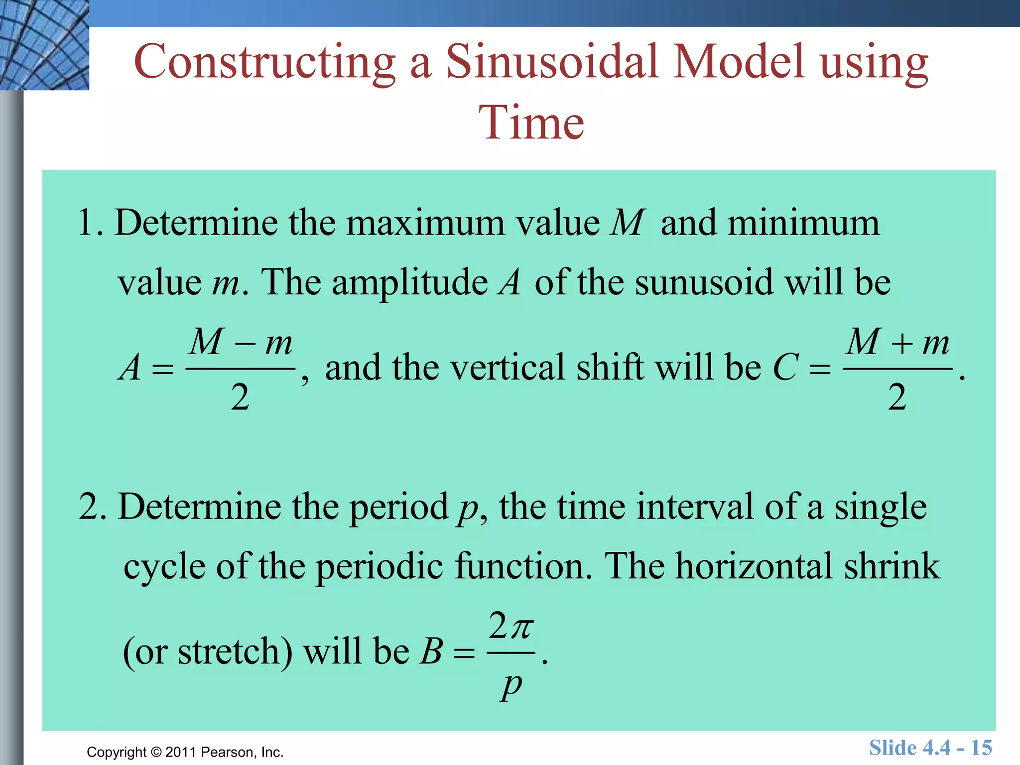 Constructing a Sinusoidal Model using 
Time 
1. Determine the maximum value M and minimum 
value m. The amplitude A of the sunusoid will be 
A  
M  m 
2 
, and the vertical shift will be C  
M  m 
2 
. 
2. Determine the period p, the time interval of a single 
cycle of the periodic function. The horizontal shrink 
(or stretch) will be B  
2 
p 
. 
Copyright © 2011 Pearson, Inc. Slide 4.4 - 15 
 