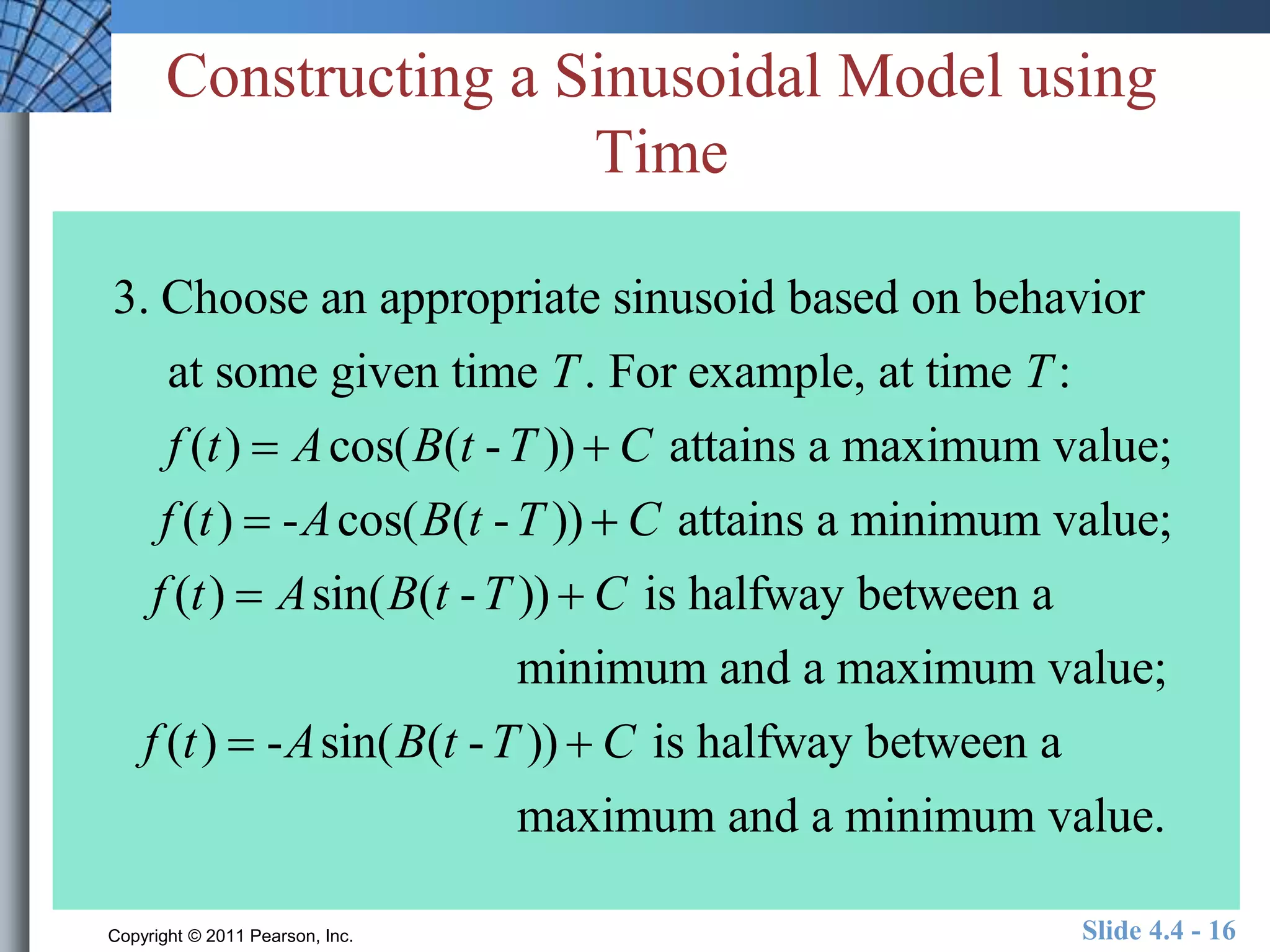 Constructing a Sinusoidal Model using 
Time 
3. Choose an appropriate sinusoid based on behavior 
at some given time T. For example, at time T: 
f (t )  Acos(B(t -T ))  C attains a maximum value; 
f (t )  -Acos(B(t -T ))  C attains a minimum value; 
f (t )  Asin(B(t -T ))  C is halfway between a 
minimum and a maximum value; 
f (t )  -Asin(B(t -T ))  C is halfway between a 
maximum and a minimum value. 
Copyright © 2011 Pearson, Inc. Slide 4.4 - 16 
 