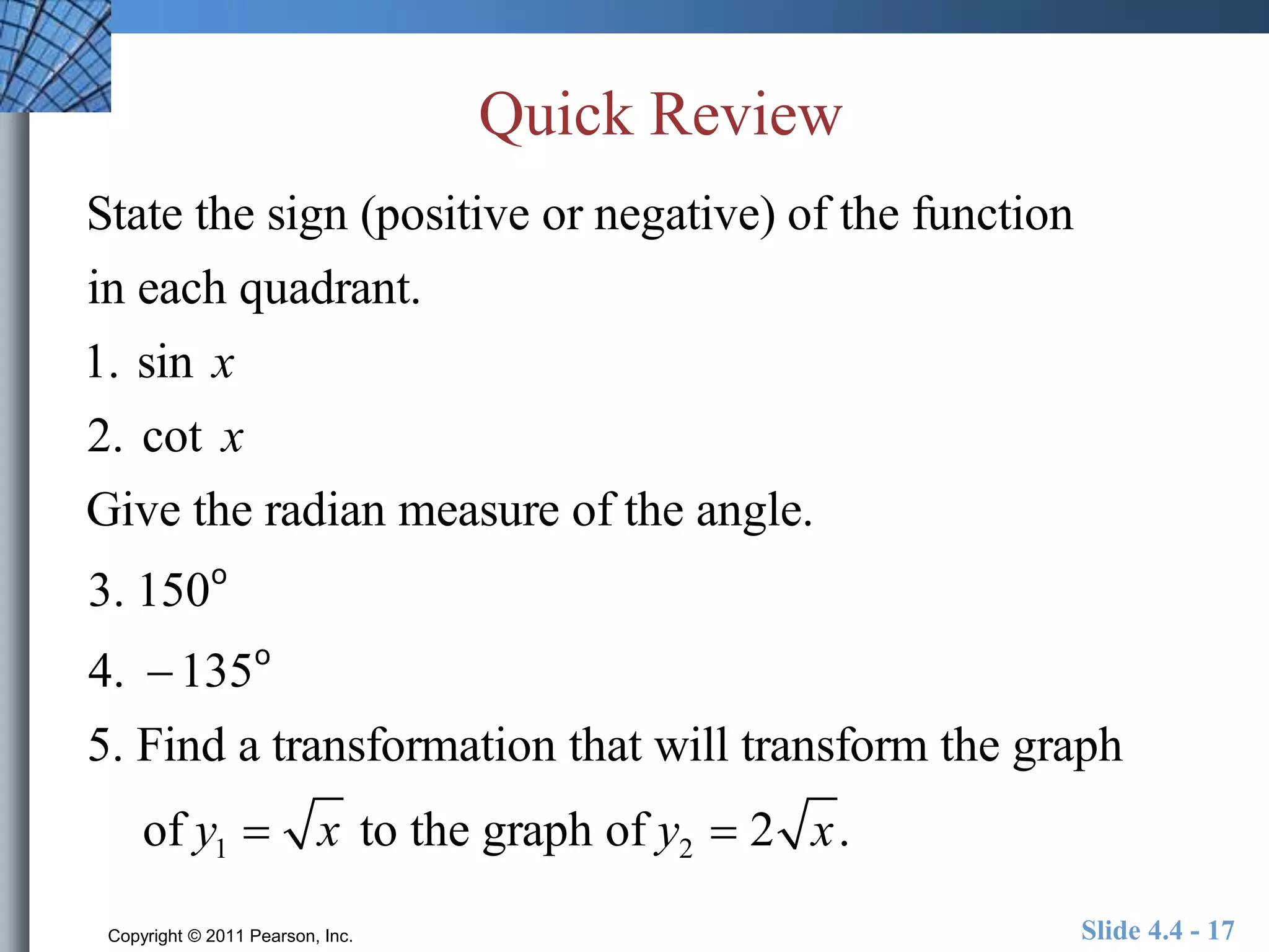 Quick Review 
State the sign (positive or negative) of the function 
in each quadrant. 
1. sin x 
2. cot x 
Give the radian measure of the angle. 
3. 150o 
4. 135o 
5. Find a transformation that will transform the graph 
of y1  x to the graph of y2  2 x. 
Copyright © 2011 Pearson, Inc. Slide 4.4 - 17 
 