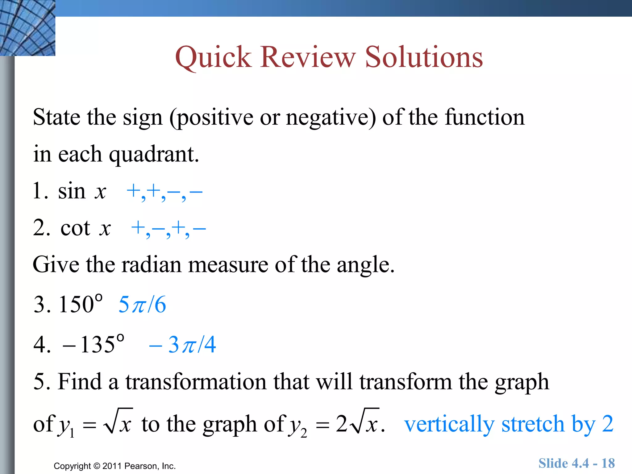 Quick Review Solutions 
State the sign (positive or negative) of the function 
in each quadrant. 
1. sin x +,+,,  
2. cot x +,,+,  
Give the radian measure of the angle. 
3. 150o 5 /6 
4. 135o  3 /4 
5. Find a transformation that will transform the graph 
of y1  x to the graph of y2  2 x. vertically stretch by 2 
Copyright © 2011 Pearson, Inc. Slide 4.4 - 18 
