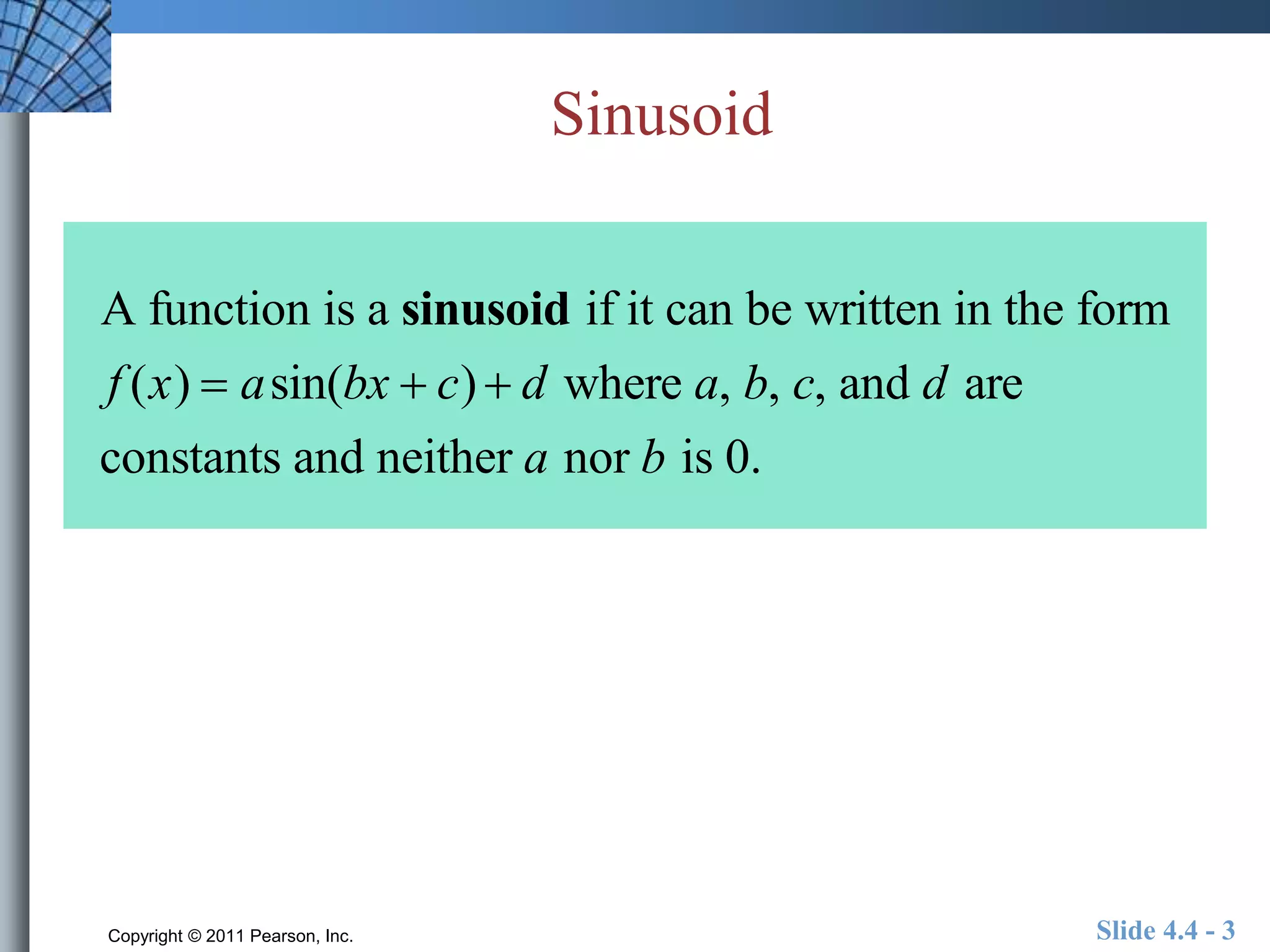 Sinusoid 
A function is a sinusoid if it can be written in the form 
f (x)  asin(bx  c)  d where a, b, c, and d are 
constants and neither a nor b is 0. 
Copyright © 2011 Pearson, Inc. Slide 4.4 - 3 
 