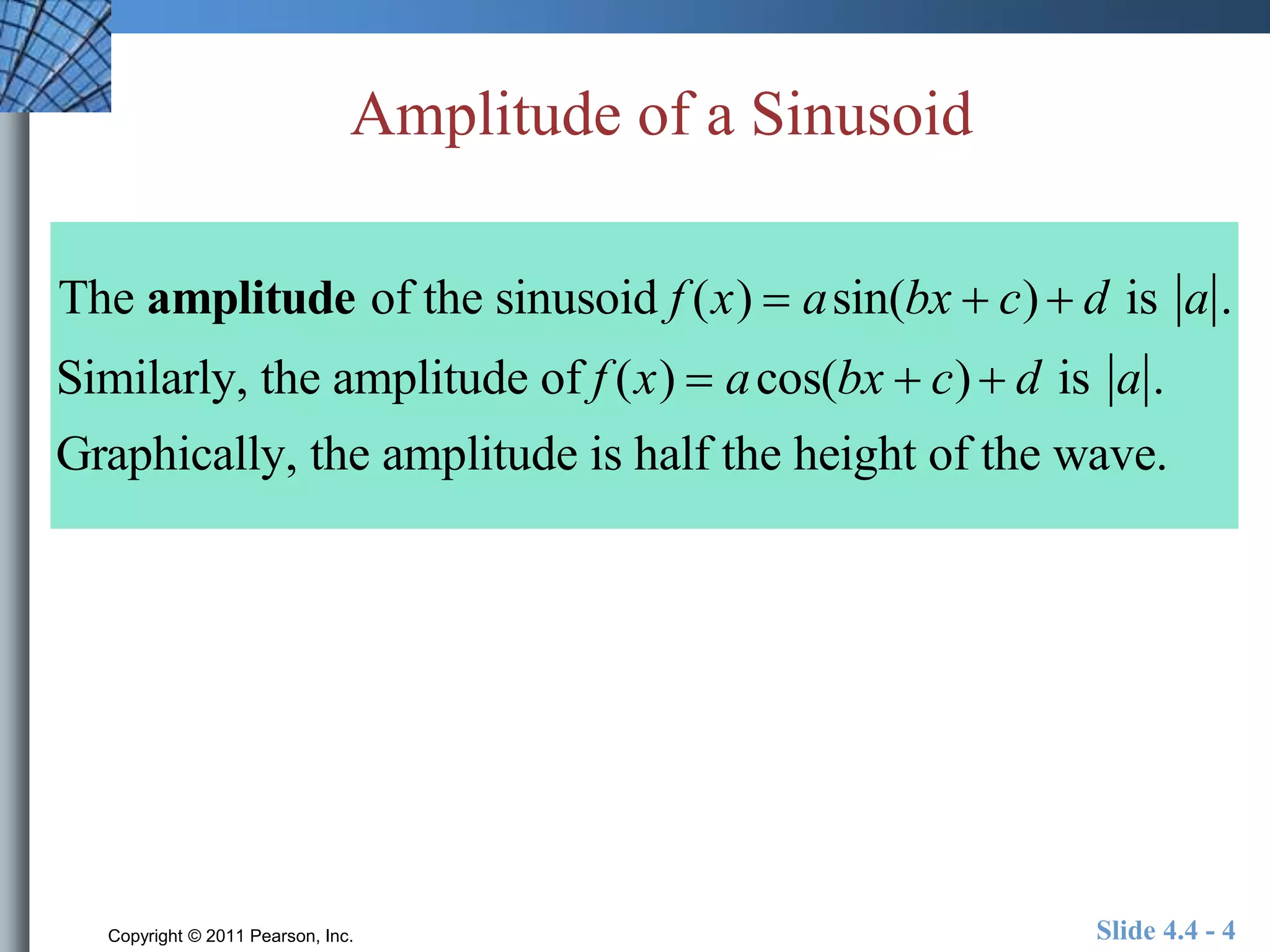 Amplitude of a Sinusoid 
The amplitude of the sinusoid f (x)  asin(bx  c)  d is a . 
Similarly, the amplitude of f (x)  acos(bx  c)  d is a . 
Graphically, the amplitude is half the height of the wave. 
Copyright © 2011 Pearson, Inc. Slide 4.4 - 4 
 