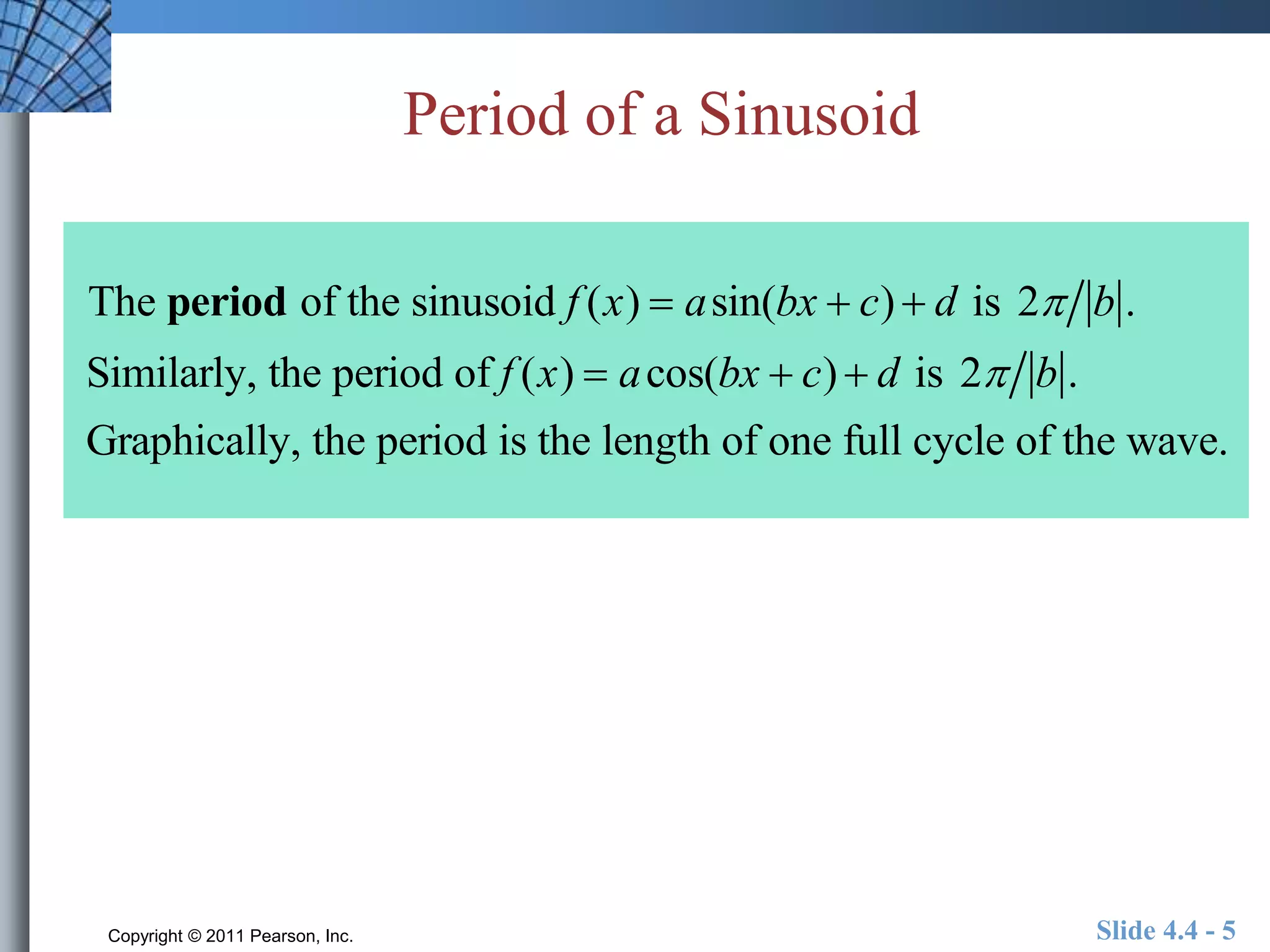 Period of a Sinusoid 
The period of the sinusoid f (x)  asin(bx  c)  d is 2 b . 
Similarly, the period of f (x)  acos(bx  c)  d is 2 b . 
Graphically, the period is the length of one full cycle of the wave. 
Copyright © 2011 Pearson, Inc. Slide 4.4 - 5 
 