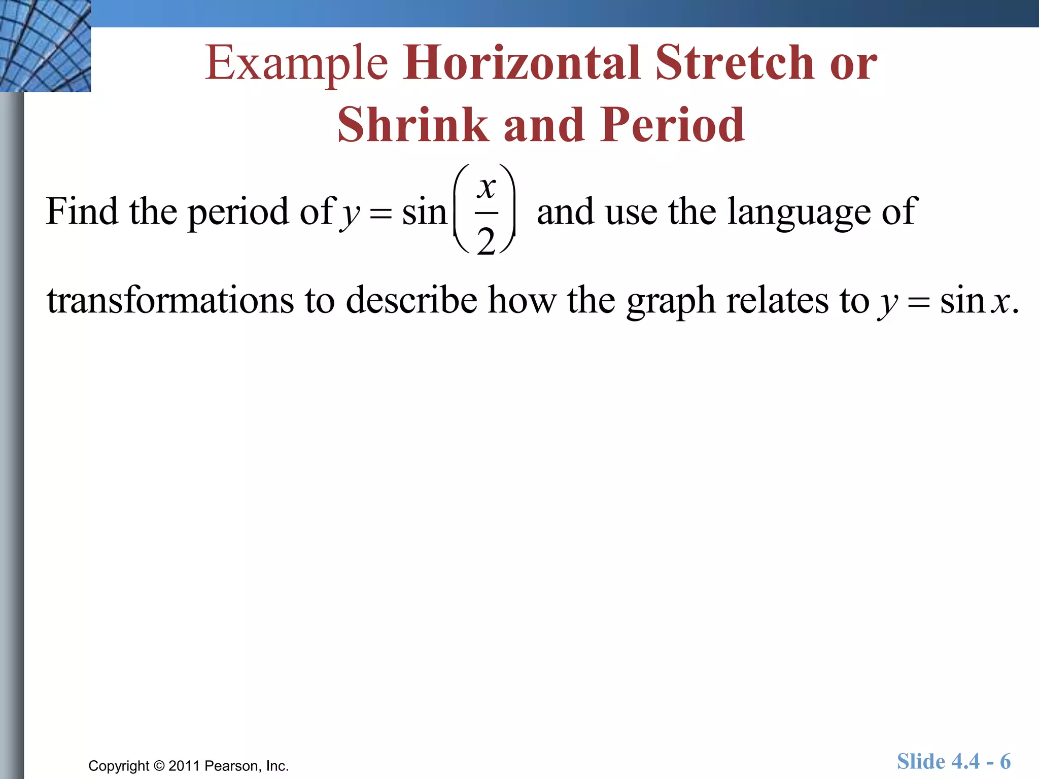 Example Horizontal Stretch or 
Shrink and Period 
Find the period of y  sin 
x 
2 
 
  
 
  and use the language of 
transformations to describe how the graph relates to y  sin x. 
Copyright © 2011 Pearson, Inc. Slide 4.4 - 6 
 