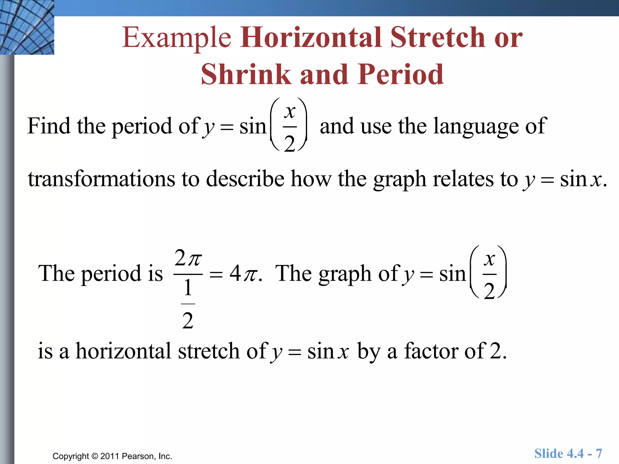 Example Horizontal Stretch or 
Shrink and Period 
Find the period of y  sin 
transformations to describe how the graph relates to y  sin x. 
The period is 
2 
1 
2 
x 
2 
 
  
 
  and use the language of 
 4 . The graph of y  sin 
x 
2 
 
  
 
  
is a horizontal stretch of y  sin x by a factor of 2. 
Copyright © 2011 Pearson, Inc. Slide 4.4 - 7 
 