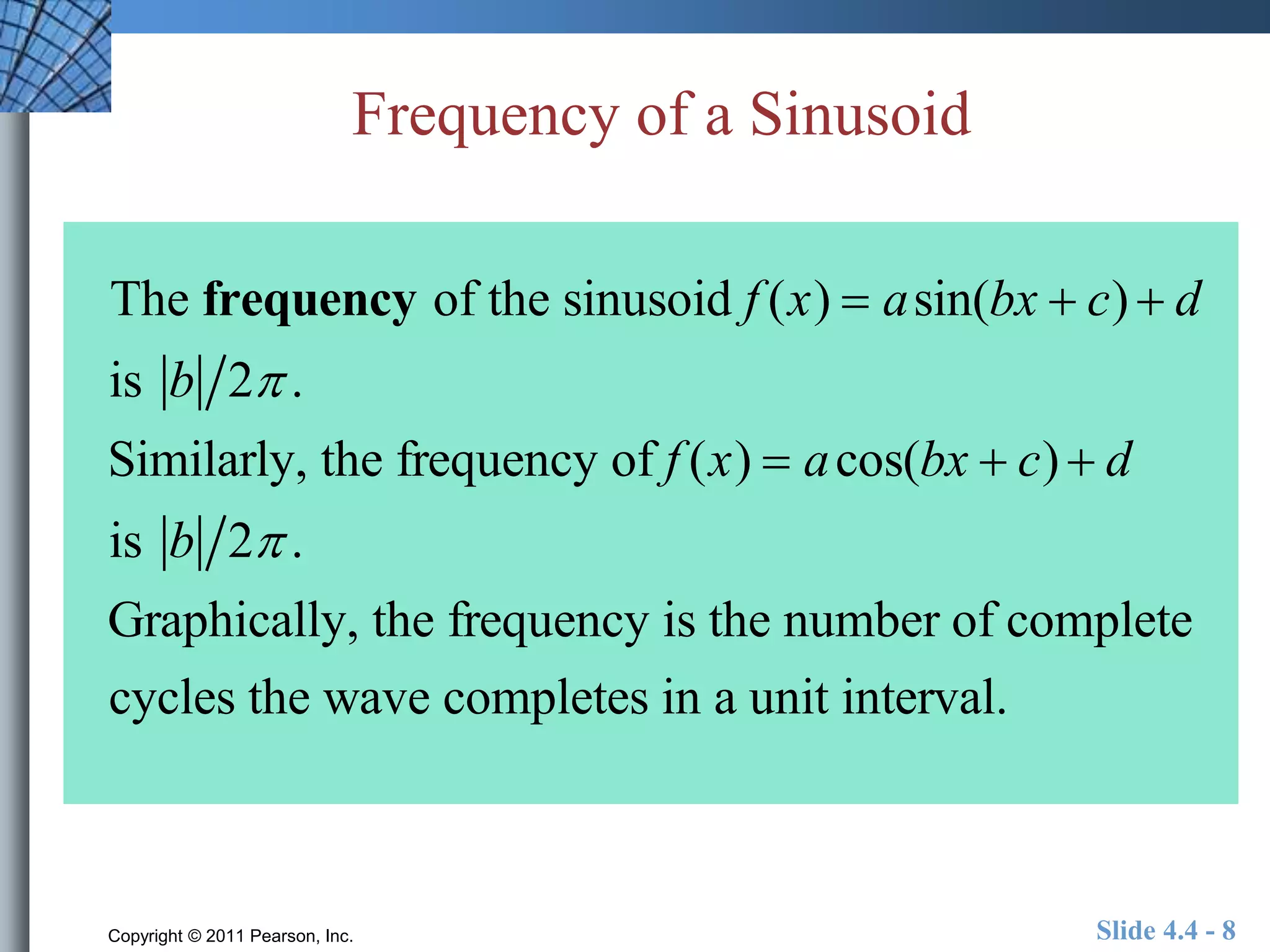 Frequency of a Sinusoid 
The frequency of the sinusoid f (x)  asin(bx  c)  d 
is b 2 . 
Similarly, the frequency of f (x)  acos(bx  c)  d 
is b 2 . 
Graphically, the frequency is the number of complete 
cycles the wave completes in a unit interval. 
Copyright © 2011 Pearson, Inc. Slide 4.4 - 8 
 